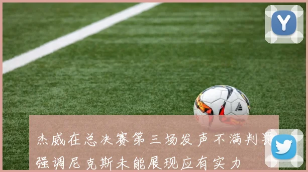 杰威在总决赛第三场发声不满判罚强调尼克斯未能展现应有实力