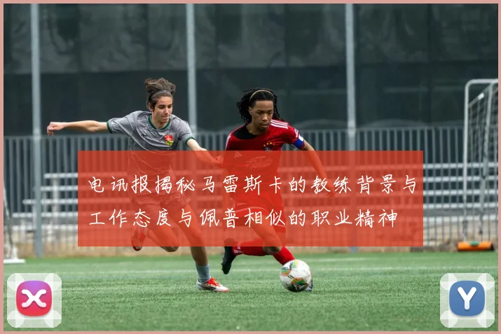 电讯报揭秘马雷斯卡的教练背景与工作态度与佩普相似的职业精神