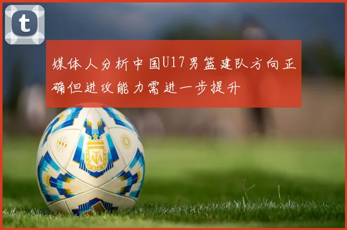媒体人分析中国U17男篮建队方向正确但进攻能力需进一步提升