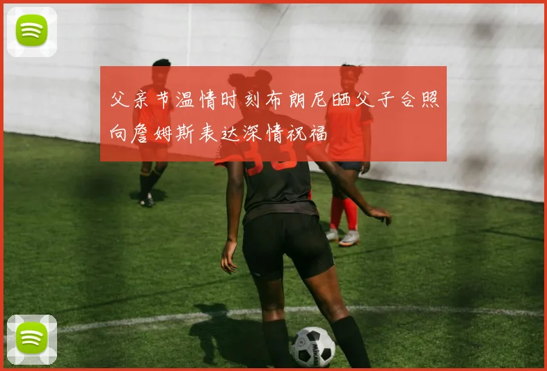 父亲节温情时刻布朗尼晒父子合照向詹姆斯表达深情祝福