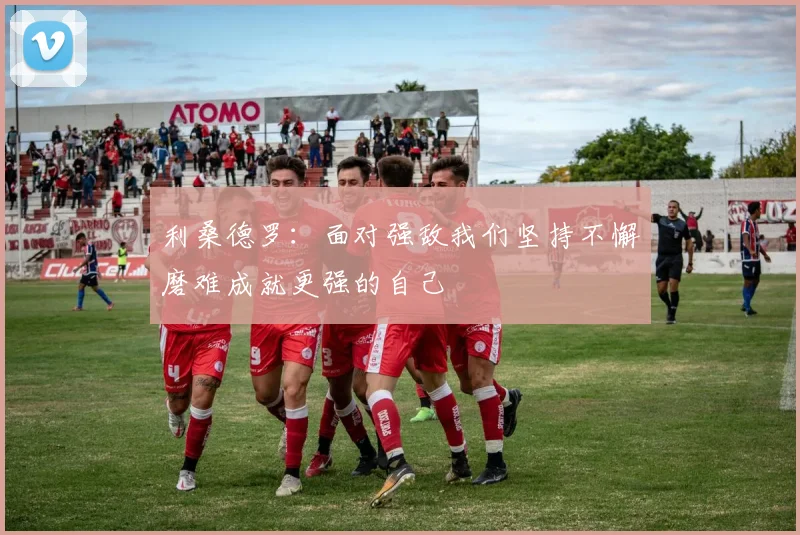 利桑德罗：面对强敌我们坚持不懈磨难成就更强的自己