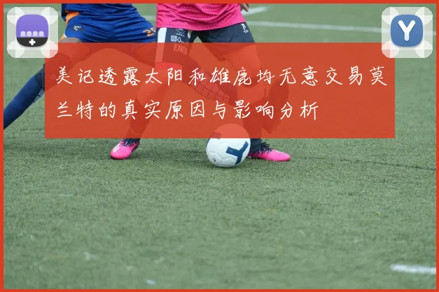 美记透露太阳和雄鹿均无意交易莫兰特的真实原因与影响分析