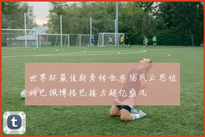 世界杯最佳新秀转会市场风云恩佐姆巴佩博格巴接力超亿盛况