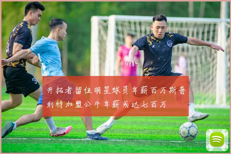 开拓者留住明星球员年薪百万斯普利特加盟公牛年薪或达七百万