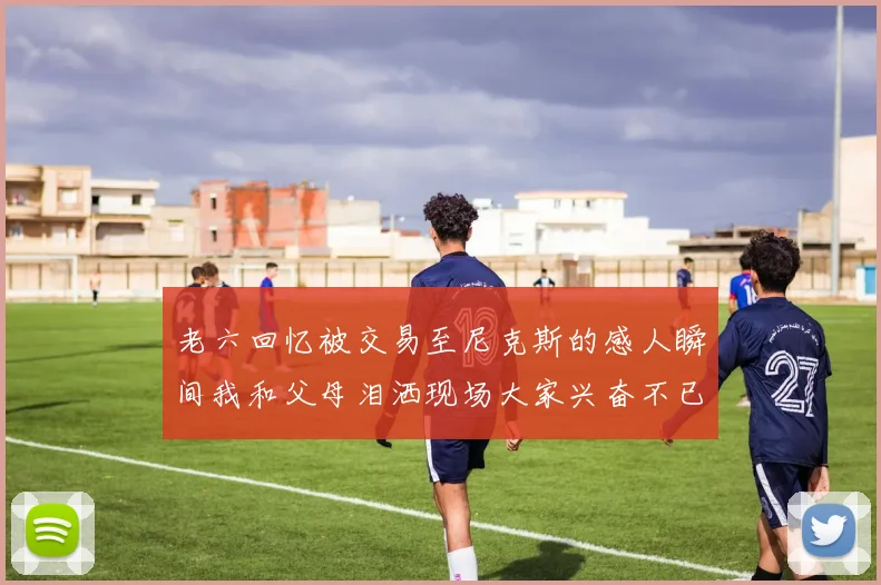 老六回忆被交易至尼克斯的感人瞬间我和父母泪洒现场大家兴奋不已