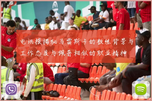 电讯报揭秘马雷斯卡的教练背景与工作态度与佩普相似的职业精神