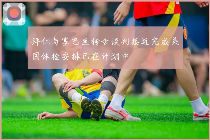 拜仁与塞巴里转会谈判接近完成美国体检安排已在计划中