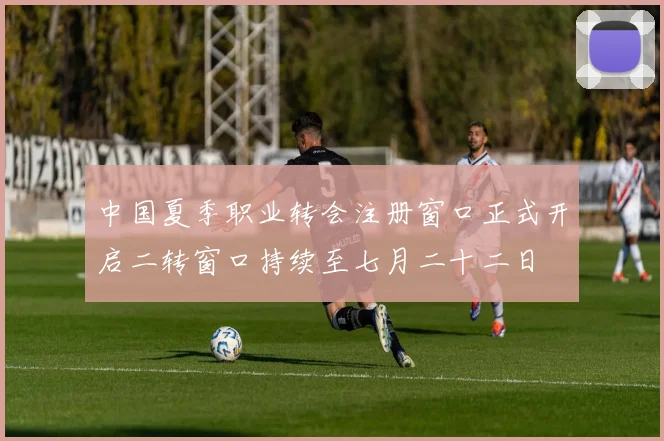 中国夏季职业转会注册窗口正式开启二转窗口持续至七月二十二日