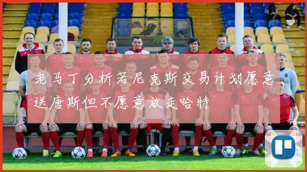 老马丁分析若尼克斯交易计划愿意送唐斯但不愿意放走哈特