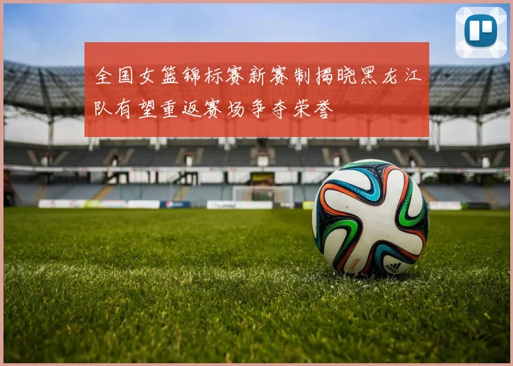 全国女篮锦标赛新赛制揭晓黑龙江队有望重返赛场争夺荣誉