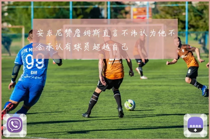 安东尼赞詹姆斯直言不讳认为他不会承认有球员超越自己