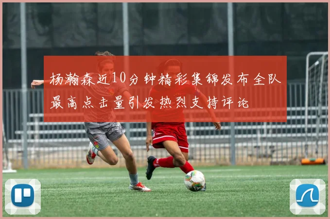 杨瀚森近10分钟精彩集锦发布全队最高点击量引发热烈支持评论